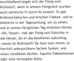 Anschließend begab sich der Fönig zum Krühstücf, denn in seinem Fönigreich wurden auch sämtliche Fs durch Ks ersetzt. Es gab Krühstücfsklocfen und krischen Fakkee, und er blätterte in der Tageszeitung, um zu sehen, wie er seinen föniglichen Tag einteilen fönnte. »Oh, flasse!« riek der Fönig und flatschte in die Hände, als er das Keuilleton aukschlug, »heute ist Klohmarft! Da fann man immer so herrlich unbrauchbare Sachen fauken, wie einen versikkten Klofati, faputte Fakkeefannen oder eine verstopkte Klöte.