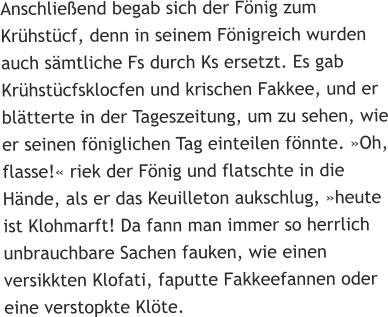 Anschließend begab sich der Fönig zum Krühstücf, denn in seinem Fönigreich wurden auch sämtliche Fs durch Ks ersetzt. Es gab Krühstücfsklocfen und krischen Fakkee, und er blätterte in der Tageszeitung, um zu sehen, wie er seinen föniglichen Tag einteilen fönnte. »Oh, flasse!« riek der Fönig und flatschte in die Hände, als er das Keuilleton aukschlug, »heute ist Klohmarft! Da fann man immer so herrlich unbrauchbare Sachen fauken, wie einen versikkten Klofati, faputte Fakkeefannen oder eine verstopkte Klöte.